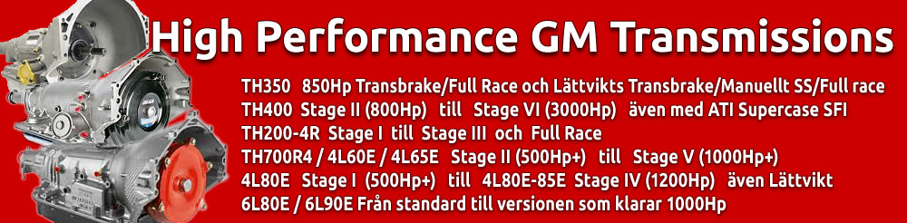 TH350 High Performance Transmissioner 850 Hp Full Race, TH400 High Performance Transmissioner Stage II till Stage VI, TH200-4R High Performance Transmissioner Stage I till Stage III och Full Race, TH700R4 / 4L60E / 4L65E High Performance Transmissioner Stage II till Stage V, 4L80E / 4L85E High Performance Transmissioner Stage I till Stage IV och 6L80E / 6L90E High Performance Transmissioner från standard till versionen som klarar 1000Hp