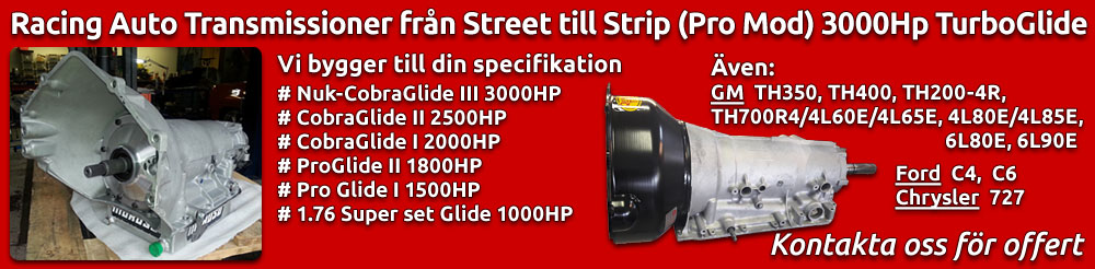 Racing Auto Transmissioner från Street till Strip (Pro Mod) 3000Hp TurboGlide. Vi bygger till din specifikation. Nuk-CobraGlide III 3000HP, CobraGlide II 2500HP, CobraGlide I 2000HP, ProGlide II 1800HP, ProGlide I 1500HP, 1.76 Super set Glide 1000HP. även Chevrolet TH350, TH400, TH200-4R, TH700R4, 4L60E, 4L65E, 4L80E, 4L85E, 6L80E and 6L90E. Ford C4 och C6. Chrysler 727. Kontakta oss för offert.